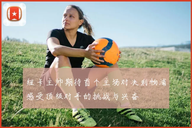 纽卡主帅期待首个主场对决利物浦感受顶级对手的挑战与兴奋