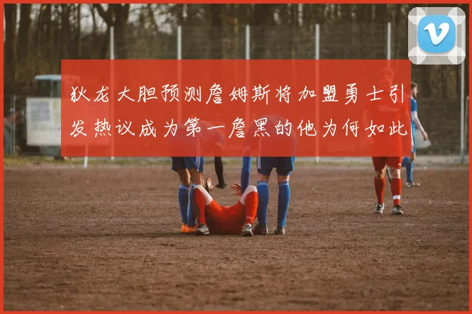 狄龙大胆预测詹姆斯将加盟勇士引发热议成为第一詹黑的他为何如此看好