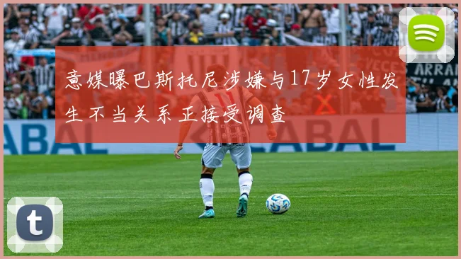 意媒曝巴斯托尼涉嫌与17岁女性发生不当关系正接受调查