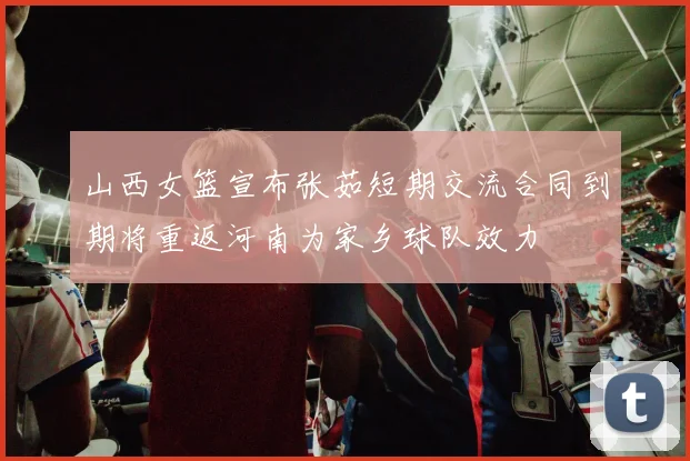 山西女篮宣布张茹短期交流合同到期将重返河南为家乡球队效力