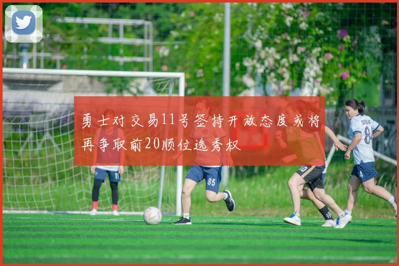 勇士对交易11号签持开放态度或将再争取前20顺位选秀权