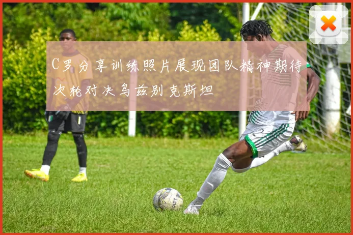 C罗分享训练照片展现团队精神期待次轮对决乌兹别克斯坦