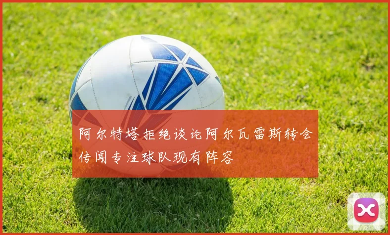 阿尔特塔拒绝谈论阿尔瓦雷斯转会传闻专注球队现有阵容