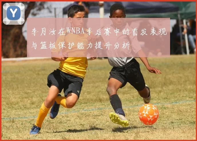 李月汝在WNBA季后赛中的首发表现与篮板保护能力提升分析