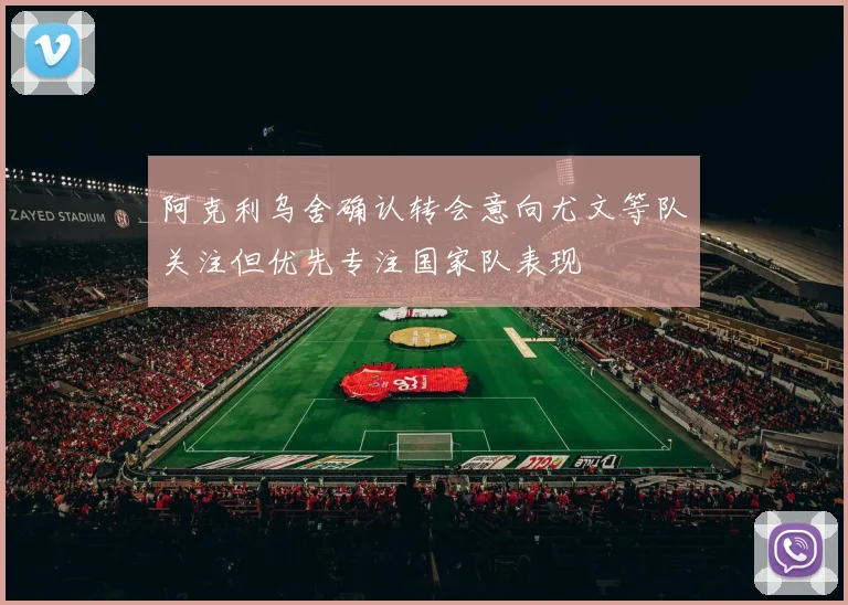 阿克利乌舍确认转会意向尤文等队关注但优先专注国家队表现