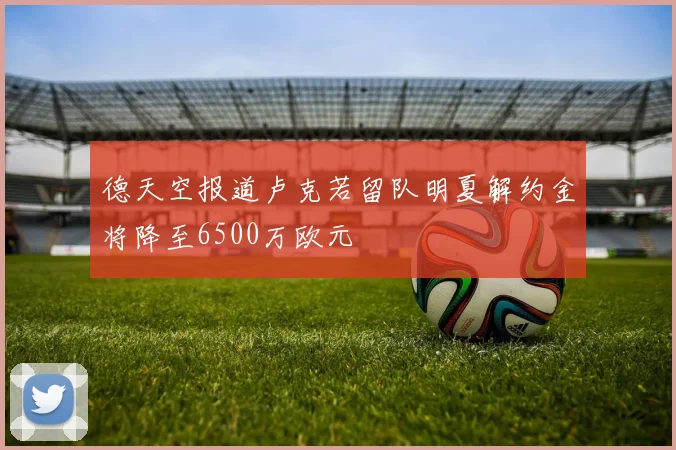 德天空报道卢克若留队明夏解约金将降至6500万欧元