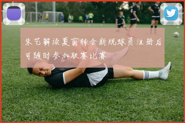 朱艺解读夏窗转会新规球员注册后可随时参加联赛比赛