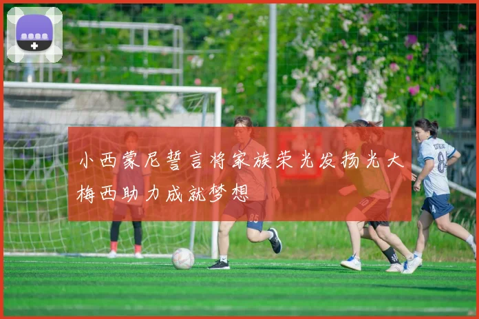 小西蒙尼誓言将家族荣光发扬光大梅西助力成就梦想