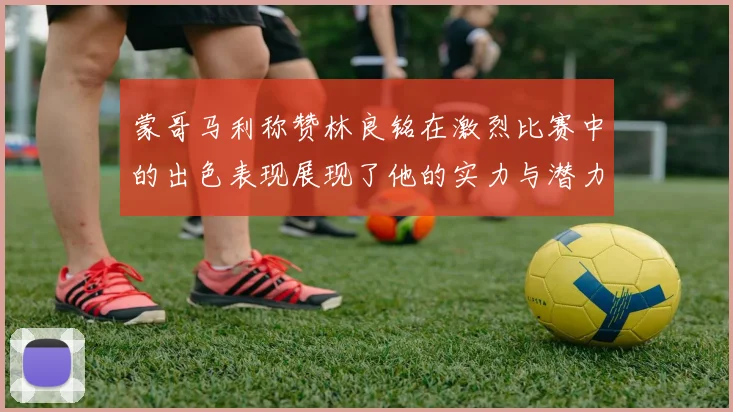 蒙哥马利称赞林良铭在激烈比赛中的出色表现展现了他的实力与潜力