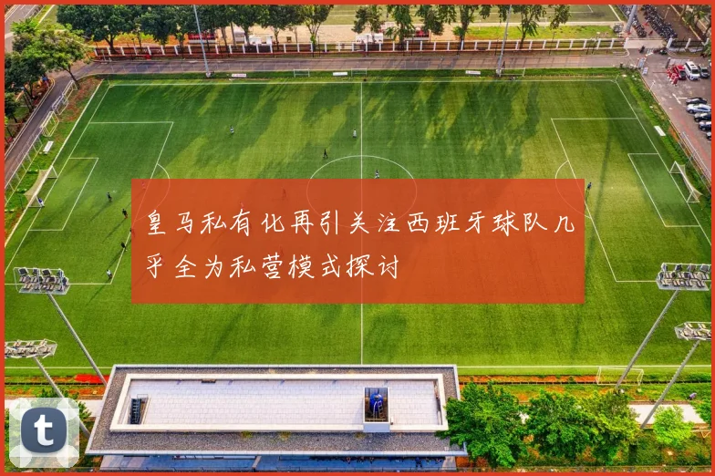 皇马私有化再引关注西班牙球队几乎全为私营模式探讨