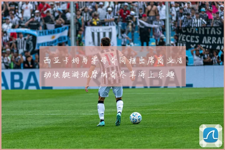 西亚卡姆与字母哥同框出席商业活动快艇游玩摩纳哥尽享海上乐趣
