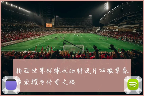 梅西世界杯球衣独特设计四徽章象征荣耀与传奇之路