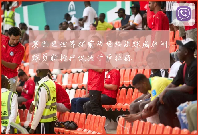 赛巴里世界杯前两场均进球成非洲球员新标杆仅次于萨拉赫