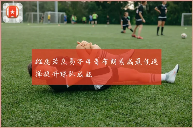 雄鹿若交易字母哥布朗或成最佳选择提升球队成就