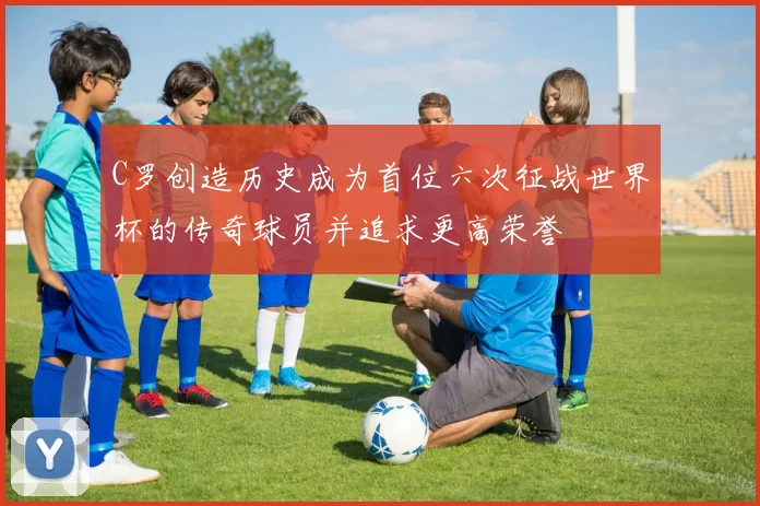 C罗创造历史成为首位六次征战世界杯的传奇球员并追求更高荣誉