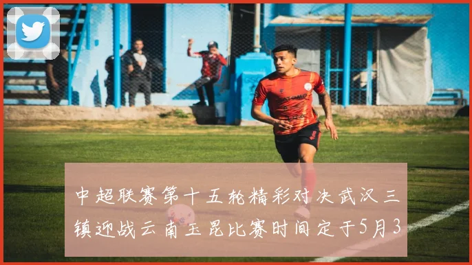 中超联赛第十五轮精彩对决武汉三镇迎战云南玉昆比赛时间定于5月31日19时35分